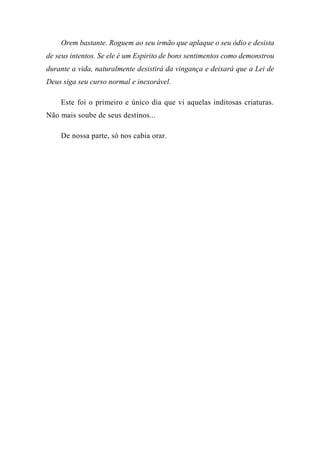 Orem bastante. Roguem ao seu irmão que aplaque o seu ódio e desista
de seus intentos. Se ele é um Espirito de bons sentimentos como demonstrou
durante a vida, naturalmente desistirá da vingança e deixará que a Lei de
Deus siga seu curso normal e inexorável.
Este foi o primeiro e único dia que vi aquelas inditosas criaturas.
Não mais soube de seus destinos...
De nossa parte, só nos cabia orar.
 