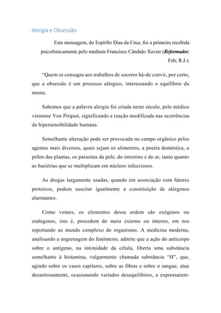 Alergia e Obsessão
Esta mensagem, do Espírfto Dias da Cruz, foi a primeira recebida
psicofonicamente pelo médium Francisco Cândido Xavier (Reformador;
Feb; R.J.).
“Quem se consagra aos trabalhos de socorro há-de convir, por certo,
que a obsessão é um processo alérgico, interessando o equilíbrio da
mente.
Sabemos que a palavra alergia foi criada neste século, pelo médico
vienense Von Pirquet, significando a reação modificada nas ocorrências
da hipersensibilidade humana.
Semelhante alteração pode ser provocada no campo orgânico pelos
agentes mais diversos, quais sejam os alimentos, a poeira doméstica, o
pólen das plantas, os parasitas da pele, do intestino e do ar, tanto quanto
as bactérias que se multiplicam em núcleos infecciosos.
As drogas largamente usadas, quando em associação com fatores
proteicos, podem suscitar igualmente a constituição de alérgenos
alarmantes.
Como vemos, os elementos dessa ordem são exógenos ou
endógenos, isto é, procedem do meio externo ou interno, em nos
reportando ao mundo complexo do organismo. A medicina moderna,
analisando a engrenagem do fenômeno, admite que a ação do anticorpo
sobre o antígeno, na intimidade da célula, liberta uma substância
semelhante à histamina, vulgarmente chamada substância “H”, que,
agindo sobre os vasos capilares, sobre as fibras e sobre o sangue, atua
desastrosamente, ocasionando variados desequilíbrios, a expressarem-
 