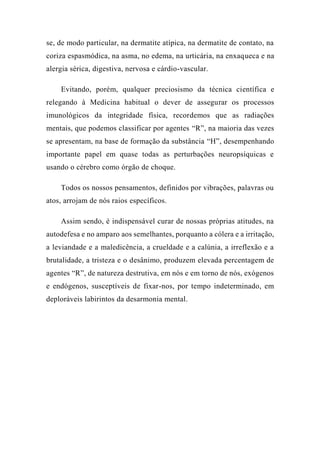 se, de modo particular, na dermatite atípica, na dermatite de contato, na
coriza espasmódica, na asma, no edema, na urticária, na enxaqueca e na
alergia sérica, digestiva, nervosa e cárdio-vascular.
Evitando, porém, qualquer preciosismo da técnica científica e
relegando à Medicina habitual o dever de assegurar os processos
imunológicos da integridade física, recordemos que as radiações
mentais, que podemos classificar por agentes “R”, na maioria das vezes
se apresentam, na base de formação da substância “H”, desempenhando
importante papel em quase todas as perturbações neuropsíquicas e
usando o cérebro como órgão de choque.
Todos os nossos pensamentos, definidos por vibrações, palavras ou
atos, arrojam de nós raios específicos.
Assim sendo, é indispensável curar de nossas próprias atitudes, na
autodefesa e no amparo aos semelhantes, porquanto a cólera e a irritação,
a leviandade e a maledicência, a crueldade e a calúnia, a irreflexão e a
brutalidade, a tristeza e o desânimo, produzem elevada percentagem de
agentes “R”, de natureza destrutiva, em nós e em torno de nós, exógenos
e endógenos, susceptíveis de fixar-nos, por tempo indeterminado, em
deploráveis labirintos da desarmonia mental.
 