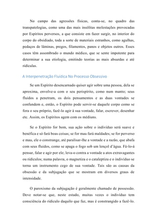 No campo das agressões físicas, conta-se, no quadro das
transpatologias, como uma das mais insólitas molestações provocadas
por Espíritos perversos, a que consiste em fazer surgir, no interior do
corpo do obsidiado, toda a sorte de materiais estranhos, como agulhas,
pedaços de lâminas, pregos, filamentos, panos e objetos outros. Esses
casos têm assombrado o mundo médico, que se sente impotente para
determinar a sua etiologia, emitindo teorias as mais absurdas e até
ridículas.
A Interpenetração Fluídica No Processo Obsessivo
Se um Espírito desencarnado quiser agir sobre uma pessoa, dela se
aproxima, envolve-a com o seu perispírito, como num manto; seus
fluidos a penetram, os dois pensamentos e as duas vontades se
confundem e, então, o Espírito pode servir-se daquele corpo como se
fora o seu próprio, fazê-lo agir à sua vontade, falar, escrever, desenhar
etc. Assim, os Espíritos agem com os médiuns.
Se o Espírito for bom, sua ação sobre o indivíduo será suave e
benéfica e só fará boas coisas; se for mau fará maldades; se for perverso
e mau, ele o constrange, até paralisar-lhe a vontade e a razão, que abafa
com seus fluidos, como se apaga o fogo sob um lençol d’água. Fá-lo-á
pensar, falar e agir por ele; leva-o contra a vontade a atos extravagantes
ou ridículos; numa palavra, o magnetiza e o cataleptiza e o indivíduo se
torna um instrumento cego de sua vontade. Tais são as causas da
obsessão e da subjugação que se mostram em diversos graus de
intensidade.
O paroxismo da subjugação é geralmente chamado de possessão.
Deve notar-se que, neste estado, muitas vezes o indivíduo tem
consciência do ridículo daquilo que faz, mas é constrangido a fazê-lo.
 