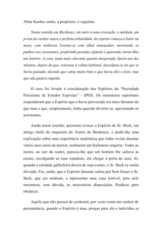 Allan Kardec conta, a propósito, o seguinte:
Numa reunião em Bordeaux, em meio a uma evocação, o médium, um
jovem de caráter suave e perfeita urbanidade, de repente começa a bater na
mesa, com violência, levanta-se com olhar ameaçador, mostrando os
punhos aos assistentes, proferindo pesadas injúrias e querendo atirar-lhes
um tinteiro. A cena, tanto mais chocante quanto inesperada, durou uns dez
minutos, depois do que, retornou à calma habitual, desculpou-se do que se
havia passado, dizendo que sabia muito bem o que havia dito e feito, mas
que não pudera impedir.
O caso foi levado à consideração dos Espíritos da “Sociedade
Parisiense de Estudos Espíritas” - SPEE. Os instrutores espirituais
responderam que o Espírito que o havia provocado era mais farsante do
que mau e que, simplesmente, tinha querido divertir-se, apavorando os
assistentes.
Ainda nessa reunião, quiseram evocar o Espírito de Sr. Beck, um
antigo chefe de orquestra do Teatro de Bordeaux, e pedir-lhe uma
explicação sobre uma experiência mediúnica que tinha vivido durante
vários anos antes de morrer, realmente um fenômeno singular. Todas as
noites, ao sair do teatro, parecia-lhe que um homem lhe saltava às
costas, cavalgando as suas espáduas, até chegar à porta de casa. Aí,
quando a entidade galhofeira descia de suas costas, o Sr. Beck se sentia
aliviado. Foi, então, que o Espírito farsante achou por bem forçar o Sr.
Beck, que era médium, a representar uma cena terrível, pois nele
encontrou, sem dúvida, as necessárias disposições fluídicas para
obedecer.
Aquilo que não passou de acidental, por vezes toma um caráter de
permanência, quando o Espírito é mau, porque para ele o indivíduo se
 