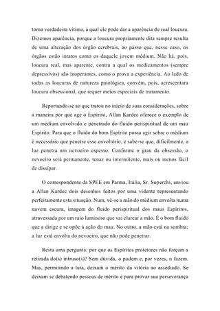 torna verdadeira vítima, à qual ele pode dar a aparência de real loucura.
Dizemos aparência, porque a loucura propriamente dita sempre resulta
de uma alteração dos órgão cerebrais, ao passo que, nesse caso, os
órgãos estão intatos como os daquele jovem médium. Não há, pois,
loucura real, mas aparente, contra a qual os medicamentos (sempre
depressivos) são inoperantes, como o prova a experiência. Ao lado de
todas as loucuras de natureza patológica, convém, pois, acrescentara
loucura obsessional, que requer meios especiais de tratamento.
Reportando-se ao que tratou no início de suas considerações, sobre
a maneira por que age o Espírito, Allan Kardec oferece o exemplo de
um médium envolvido e penetrado do fluido perispiritual de um mau
Espírito. Para que o fluido do bom Espírito possa agir sobre o médium
é necessário que penetre esse envoltório, e sabe-se que, dificilmente, a
luz penetra um nevoeiro espesso. Conforme o grau da obsessão, o
nevoeiro será permanente, tenaz ou intermitente, mais ou menos fácil
de dissipar.
O correspondente da SPEE em Parma, Itália, Sr. Superchi, enviou
a Allan Kardec dois desenhos feitos por uma vidente representando
perfeitamente esta situação. Num, vê-se a mão do médium envolta numa
nuvem escura, imagem do fluido perispiritual dos maus Espíritos,
atravessada por um raio luminoso que vai clarear a mão. É o bom fluido
que a dirige e se opõe à ação do mau. No outro, a mão está na sombra;
a luz está envolta do nevoeiro, que não pode penetrar.
Resta uma pergunta: por que os Espíritos protetores não forçam a
retirada do(s) intruso(s)? Sem dúvida, o podem e, por vezes, o fazem.
Mas, permitindo a luta, deixam o mérito da vitória ao assediado. Se
deixam se debatendo pessoas de mérito é para provar sua perseverança
 