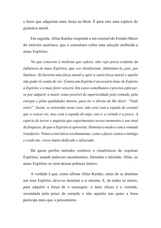 e fazer que adquiram mais força no Bem. É para elas uma espécie de
ginástica moral.
Em seguida, Allan Kardec responde a um coronel do Estado-Maior
do exército austríaco, que o consultara sobre uma afecção atribuída a
maus Espíritos:
No que concerne à moléstia que sofreis, não vejo prova evidente da
influência de maus Espíritos, que vos obsidiariam. Admitâmo-la, pois, por
hipótese. Só haveria uma força moral a opôr a outra força moral e aquela
não pode vir senão de vós. Contra um Espírito é necessário lutar de Espírito
a Espírito; e o mais forte vencerá. Em casos semelhantes é preciso esforçar-
se por adquirir a maior soma possível de superioridade pela vontade, pela
energia e pelas qualidades morais, para ter o direito de lhe dizer: “Vade
retro!” Assim, se estiverdes neste caso, não será com a espada de coronel
que o vencer eis, mas com a espada do anjo, isto é, a virtude e a prece. A
espécie de terror e angústia que experimentais nesses momentos é um sinal
de fraqueza, de que o Espirito se aproveita. Dominai o medo e com a vontade
triunfareis. Tomai a iniciativa resolutamente, como o fazeis contra o inimigo
e crede-me, vosso muito dedicado e afeiçoado.
Há quem prefira métodos exóticos e ritualísticos de expulsar
Espíritos, usando palavras sacramentais, fórmulas e talismãs. Aliás, os
maus Espíritos se riem dessas práticas inúteis.
A verdade é que, como afirma Allan Kardec, antes de se dominar
um mau Espírito, deve-se dominar a si mesmo. E, de todos os meios,
para adquirir a força de o conseguir, o mais eficaz é a vontade,
secundada pela prece de coração e não aquelas nas quais a boca
participa mais que o pensamento.
 