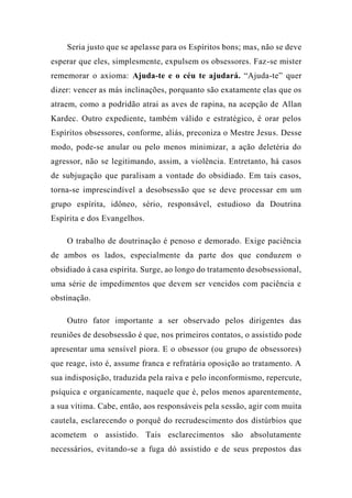 Seria justo que se apelasse para os Espíritos bons; mas, não se deve
esperar que eles, simplesmente, expulsem os obsessores. Faz-se mister
rememorar o axioma: Ajuda-te e o céu te ajudará. “Ajuda-te” quer
dizer: vencer as más inclinações, porquanto são exatamente elas que os
atraem, como a podridão atrai as aves de rapina, na acepção de Allan
Kardec. Outro expediente, também válido e estratégico, é orar pelos
Espíritos obsessores, conforme, aliás, preconiza o Mestre Jesus. Desse
modo, pode-se anular ou pelo menos minimizar, a ação deletéria do
agressor, não se legitimando, assim, a violência. Entretanto, há casos
de subjugação que paralisam a vontade do obsidiado. Em tais casos,
torna-se imprescindível a desobsessão que se deve processar em um
grupo espírita, idôneo, sério, responsável, estudioso da Doutrina
Espírita e dos Evangelhos.
O trabalho de doutrinação é penoso e demorado. Exige paciência
de ambos os lados, especialmente da parte dos que conduzem o
obsidiado à casa espírita. Surge, ao longo do tratamento desobsessional,
uma série de impedimentos que devem ser vencidos com paciência e
obstinação.
Outro fator importante a ser observado pelos dirigentes das
reuniões de desobsessão é que, nos primeiros contatos, o assistido pode
apresentar uma sensível piora. E o obsessor (ou grupo de obsessores)
que reage, isto é, assume franca e refratária oposição ao tratamento. A
sua indisposição, traduzida pela raiva e pelo inconformismo, repercute,
psíquica e organicamente, naquele que é, pelos menos aparentemente,
a sua vítima. Cabe, então, aos responsáveis pela sessão, agir com muita
cautela, esclarecendo o porquê do recrudescimento dos distúrbios que
acometem o assistido. Tais esclarecimentos são absolutamente
necessários, evitando-se a fuga dó assistido e de seus prepostos das
 