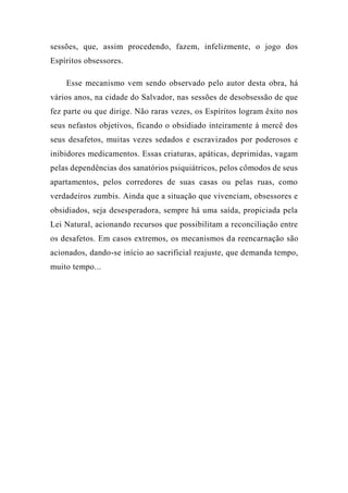sessões, que, assim procedendo, fazem, infelizmente, o jogo dos
Espíritos obsessores.
Esse mecanismo vem sendo observado pelo autor desta obra, há
vários anos, na cidade do Salvador, nas sessões de desobsessão de que
fez parte ou que dirige. Não raras vezes, os Espíritos logram êxito nos
seus nefastos objetivos, ficando o obsidiado inteiramente à mercê dos
seus desafetos, muitas vezes sedados e escravizados por poderosos e
inibidores medicamentos. Essas criaturas, apáticas, deprimidas, vagam
pelas dependências dos sanatórios psiquiátricos, pelos cômodos de seus
apartamentos, pelos corredores de suas casas ou pelas ruas, como
verdadeiros zumbis. Ainda que a situação que vivenciam, obsessores e
obsidiados, seja desesperadora, sempre há uma saída, propiciada pela
Lei Natural, acionando recursos que possibilitam a reconciliação entre
os desafetos. Em casos extremos, os mecanismos da reencarnação são
acionados, dando-se início ao sacrificial reajuste, que demanda tempo,
muito tempo...
 
