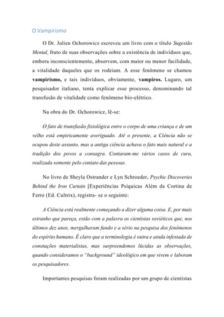 O Vampirismo
O Dr. Julien Ochorowicz escreveu um livro com o título Sugestão
Mental, fruto de suas observações sobre a existência de indivíduos que,
embora inconscientemente, absorvem, com maior ou menor facilidade,
a vitalidade daqueles que os rodeiam. A esse fenômeno se chamou
vampirismo, e tais indivíduos, obviamente, vampiros. Lugaro, um
pesquisador italiano, tenta explicar esse processo, denominando tal
transfusão de vitalidade como fenômeno bio-elétrico.
Na obra do Dr. Ochorowicz, lê-se:
O fato de transfusão fisiológica entre o corpo de uma criança e de um
velho está empiricamente averiguado. Até o presente, a Ciência não se
ocupou deste assunto, mas a antiga ciência achava o fato mais natural e a
tradição dos povos a consagra. Contaram-me vários casos de cura,
realizada somente pelo contato das pessoas.
No livro de Sheyla Ostrander e Lyn Schroeder, Psychic Discoveries
Behind the Iron Curtain [Experiências Psíquicas Além da Cortina de
Ferro (Ed. Cultrix), registra- se o seguinte:
A Ciência está realmente começando a dizer alguma coisa. E, por mais
estranho que pareça, estão com a palavra os cientistas soviéticos que, nos
últimos dez anos, mergulharam fundo e a sério na pesquisa dos fenômenos
do espírito humano. É claro que a terminologia é outra e ainda infestada de
conotações materialistas, mas surpreendemos lúcidas as observações,
quando consideramos o “background” ideológico em que vivem e laboram
os pesquisadores.
Importantes pesquisas foram realizadas por um grupo de cientistas
 