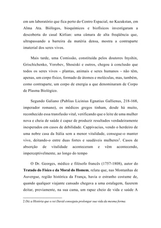 em um laboratório que fica perto do Centro Espacial, no Kazakstan, em
Alma Ata. Biólogos, bioquímicos e biofísicos investigaram a
descoberta do casal Kirlian: uma câmara de alta freqüência que,
ultrapassando a barreira da matéria densa, mostra a contraparte
imaterial dos seres vivos.
Mais tarde, uma Comissão, constituída pelos doutores Inyshin,
Grischichenko, Vorobev, Shouiski e outros, chegou à conclusão que
todos os seres vivos - plantas, animais e seres humanos - não têm,
apenas, um corpo físico, formado de átomos e moléculas, mas, também,
como contraparte, um corpo de energia a que denominaram de Corpo
de Plasma Biológico.
Segundo Galiano (Publius Licinius Egnatius Gallienus, 218-168,
imperador romano), os médicos gregos tinham, desde há muito,
reconhecido essa transfusão vital, verificando que o leite de uma mulher
nova e cheia de saúde é capaz de produzir resultados verdadeiramente
inesperados em casos de debilidade. Cappivacius, vendo o herdeiro de
uma nobre casa da Itália sem a menor vitalidade, consegue-o manter
vivo, deitando-o entre duas fortes e saudáveis mulheres2
. Casos de
absorção de vitalidade aconteceram e vêm acontecendo,
imperceptivelmente, ao longo do tempo
O Dr. Georges, médico e filósofo francês (1757-1808), autor do
Tratado do Físico e da Moral do Homem, relata que, nas Montanhas de
Auvergue, região histórica da França, havia o estranho costume de,
quando qualquer viajante cansado chegava a uma estalagem, fazerem
deitar, previamente, na sua cama, um rapaz cheio de vida e saúde A
2 Diz a História que o rei David conseguiu prolongar sua vida da mesma forma.
 
