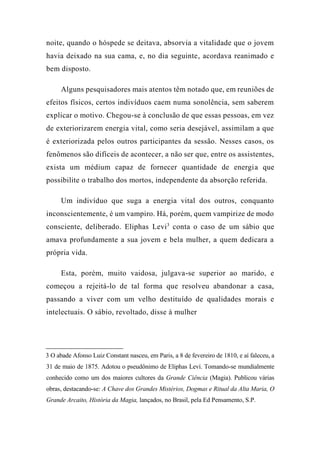 noite, quando o hóspede se deitava, absorvia a vitalidade que o jovem
havia deixado na sua cama, e, no dia seguinte, acordava reanimado e
bem disposto.
Alguns pesquisadores mais atentos têm notado que, em reuniões de
efeitos físicos, certos indivíduos caem numa sonolência, sem saberem
explicar o motivo. Chegou-se à conclusão de que essas pessoas, em vez
de exteriorizarem energia vital, como seria desejável, assimilam a que
é exteriorizada pelos outros participantes da sessão. Nesses casos, os
fenômenos são difíceis de acontecer, a não ser que, entre os assistentes,
exista um médium capaz de fornecer quantidade de energia que
possibilite o trabalho dos mortos, independente da absorção referida.
Um indivíduo que suga a energia vital dos outros, conquanto
inconscientemente, é um vampiro. Há, porém, quem vampirize de modo
consciente, deliberado. Eliphas Levi3
conta o caso de um sábio que
amava profundamente a sua jovem e bela mulher, a quem dedicara a
própria vida.
Esta, porém, muito vaidosa, julgava-se superior ao marido, e
começou a rejeitá-lo de tal forma que resolveu abandonar a casa,
passando a viver com um velho destituído de qualidades morais e
intelectuais. O sábio, revoltado, disse à mulher
3 O abade Afonso Luiz Constant nasceu, em Paris, a 8 de fevereiro de 1810, e aí faleceu, a
31 de maio de 1875. Adotou o pseudônimo de Eliphas Leví. Tomando-se mundialmente
conhecido como um dos maiores cultores da Grande Ciência (Magia). Publicou várias
obras, destacando-se: A Chave dos Grandes Mistérios, Dogmas e Ritual da Alta Maria, O
Grande Arcaito, História da Magia, lançados, no Brasil, pela Ed Pensamento, S.P.
 