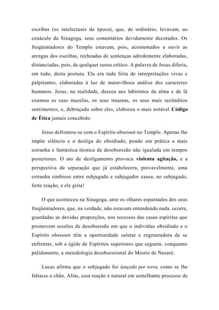 escribas (os intelectuais da época), que, de ordinário, levavam, ao
cenáculo da Sinagoga, seus comentários devidamente decorados. Os
freqüentadores do Templo estavam, pois, acostumados a ouvir as
arengas dos escribas, recheadas de sentenças adredemente elaboradas,
distanciadas, pois, de qualquer senso crítico. A palavra de Jesus diferia,
em tudo, desta postura. Ela era toda feita de interpretações vivas e
palpitantes, elaboradas à luz de maravilhosa análise dos caracteres
humanos. Jesus, na realidade, desceu aos labirintos da alma e de lá
exumou as suas mazelas, os seus traumas, os seus mais recônditos
sentimentos, e, debruçado sobre eles, elaborou o mais notável Código
de Ética jamais concebido.
Jesus defrontou-se com o Espírito obsessor no Templo. Apenas lhe
impõe silêncio e o desliga do obsidiado, pondo em prática a mais
estranha e fantástica técnica de desobsessão não igualada em tempos
posteriores. O ato de desligamento provoca violenta agitação, e a
perspectiva da separação que já estabelecera, provavelmente, uma
estranha simbiose entre subjugado e subjugador causa, no subjugado,
forte reação, e ele grita!
O que aconteceu na Sinagoga, ante os olhares espantados dos seus
freqüentadores, que, na verdade, não estavam entendendo nada, ocorre,
guardadas as devidas proporções, nos recessos das casas espíritas que
promovem sessões de desobsessão em que o indivíduo obsidiado e o
Espírito obsessor têm a oportunidade salutar e regeneradora de se
enfrentar, sob a égide de Espíritos superiores que seguem, conquanto
palidamente, a metodologia desobsessional do Mestre de Nazaré.
Lucas afirma que o subjugado foi lançado por terra, como se lhe
faltasse o chão. Aliás, essa reação é natural em semelhante processo de
 