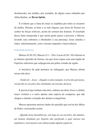 desobsessão, aos moldes, por exemplo, de alguns casos relatados por
Allan Kardec, na Revue Spirite.
É evidente que a fama de Jesus se espalhou por todos os recantos
da Judéia. Diziam, as boas e as más línguas, que Jesus de Nazaré era
senhor de forças notáveis, acima do comum dos homens. O resultado
dessa fama inesperada é que muita gente passa a procurar o Mestre,
levando seus enfermos e obsidiados à sua presença. Jesus atendia a
todos, indistintamente, com o mesmo empenho e benevolência.
O obsidiado de Gerasa
Mateus (8:28-35), Marcos (5:1 - 20) e Lucas (8:26- 39) referem-se
ao famoso episódio de Gerasa, em que Jesus topou com uma legião de
Espíritos inferiores que subjugavam um pobre coitado da região.
A iniciativa de ação pertence ao subjugado, que Mateus afirma
terem sido dois:
- Tendo ele - Jesus - chegado à outra margem, à terra dos gerasenos,
vieram-lhe ao encontro dois obsidiados em extremo, furiosos.
É provável que tenham sido dois, embora um deles fosse o célebre
louco violento e o outro apenas uma espécie de comparsa, que não
chegou a chamar a atenção dos demais evangelistas.
Marcos apresenta maiores dados do episódio que ouvira dos lábios
de Pedro, testemunha ocular:
- Quando Jesus desembarcou, veio logo ao seu encontro, dos túmulos,
um homem obsidiado por Espírito não purificado o qual morava nas
sepulturas e nem mesmo com cadeias podia alguém segurá-lo.
 