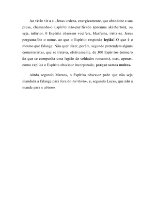 Ao vê-lo vir a si, Jesus ordena, energicamente, que abandone a sua
presa, chamando-o Espírito não-purificado (pneuma akátharton), ou
seja, inferior. 0 Espírito obsessor vocifera, blasfema, irrita-se. Jesus
pergunta-lhe o nome, ao que o Espírito responde legião! O que é o
mesmo que falange. Não quer dizer, porém, segundo pretendem alguns
comentaristas, que se tratava, efetivamente, de 300 Espíritos (número
de que se compunha uma legião de soldados romanos), mas, apenas,
como explica o Espírito obsessor incorporado, porque somos muitos.
Ainda segundo Marcos, o Espírito obsessor pede que não seja
mandada a falange para fora do território-, e, segundo Lucas, que não a
mande para o abismo.
 