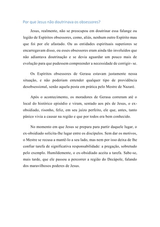Por que Jesus não doutrinava os obsessores?
Jesus, realmente, não se preocupou em doutrinar essa falange ou
legião de Espíritos obsessores, como, aliás, nenhum outro Espírito mau
que foi por ele afastado. Ou as entidades espirituais superiores se
encarregavam disso, ou esses obsessores eram ainda tão involuídos que
não adiantava doutrinação e se devia aguardar um pouco mais de
evolução para que pudessem compreender a necessidade de corrigir- se.
Os Espíritos obsessores de Gerasa estavam justamente nessa
situação, e não poderiam entender qualquer tipo de providência
desobsessional, senão aquela posta em prática pelo Mestre de Nazaré.
Após o acontecimento, os moradores de Gerasa correram até o
local do histórico episódio e viram, sentado aos pés de Jesus, o ex-
obsidiado, risonho, feliz, em seu juízo perfeito, ele que, antes, tanto
pânico vivia a causar na região e que por todos era bem conhecido.
No momento em que Jesus se prepara para partir daquele lugar, o
ex-obsidiado solicita-lhe lugar entre os discípulos. Sem dar os motivos,
o Mestre se recusa a mantê-lo a seu lado, mas nem por isso deixa de lhe
confiar tarefa de significativa responsabilidade: a pregação, sobretudo
pelo exemplo. Humildemente, o ex-obsidiado aceita a tarefa. Sabe-se,
mais tarde, que ele passou a percorrer a região do Decápole, falando
dos maravilhosos poderes de Jesus.
 