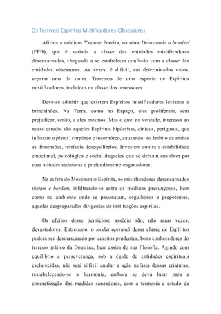 Os Terríveis Espíritos Mistificadores-Obsessores
Afirma a médium Yvonne Pereira, na obra Devassando o Invisível
(FEB), que é variada a classe das entidades mistificadoras
desencarnadas, chegando a se estabelecer confusão com a classe das
entidades obsessoras. Às vezes, é difícil, em determinados casos,
separar uma da outra. Tratemos de uma espécie de Espíritos
mistificadores, incluídos na classe dos obsessores.
Deve-se admitir que existem Espíritos mistificadores levianos e
brincalhões. Na Terra, como no Espaço, eles proliferam, sem
prejudicar, senão, a eles mesmos. Mas o que, na verdade, interessa ao
nosso estudo, são aqueles Espíritos hipócritas, cínicos, perigosos, que
infestam o plano | corpóreo e incorpóreo, causando, no âmbito de ambas
as dimensões, terríveis desequilíbrios. Investem contra a estabilidade
emocional, psicológica e social daqueles que se deixam envolver por
suas atitudes sedutoras e profundamente enganadoras.
Na esfera do Movimento Espírita, os mistificadores desencarnados
pintam e bordam, infiltrando-se entre os médiuns presunçosos, bem
como no ambiente onde se pavoneiam, orgulhosos e prepotentes,
aqueles despreparados dirigentes de instituições espíritas.
Os efeitos desse pernicioso assédio são, não raras vezes,
devastadores. Entretanto, o modus operandi dessa classe de Espíritos
poderá ser desmascarado por adeptos prudentes, bons conhecedores do
terreno prático da Doutrina, bem assim de sua filosofia. Agindo com
equilíbrio e perseverança, sob a égide de entidades espirituais
esclarecidas, não será difícil anular a ação nefasta dessas criaturas,
restabelecendo-se a harmonia, embora se deva lutar para a
concretização das medidas saneadoras, com a teimosia e estado de
 