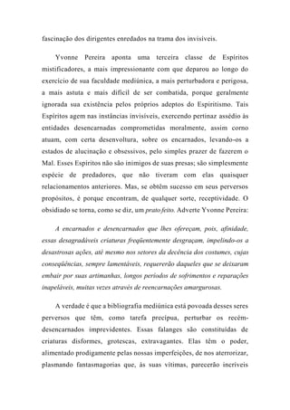 fascinação dos dirigentes enredados na trama dos invisíveis.
Yvonne Pereira aponta uma terceira classe de Espíritos
mistificadores, a mais impressionante com que deparou ao longo do
exercício de sua faculdade mediúnica, a mais perturbadora e perigosa,
a mais astuta e mais difícil de ser combatida, porque geralmente
ignorada sua existência pelos próprios adeptos do Espiritismo. Tais
Espíritos agem nas instâncias invisíveis, exercendo pertinaz assédio às
entidades desencarnadas comprometidas moralmente, assim corno
atuam, com certa desenvoltura, sobre os encarnados, levando-os a
estados de alucinação e obsessivos, pelo simples prazer de fazerem o
Mal. Esses Espíritos não são inimigos de suas presas; são simplesmente
espécie de predadores, que não tiveram com elas quaisquer
relacionamentos anteriores. Mas, se obtêm sucesso em seus perversos
propósitos, é porque encontram, de qualquer sorte, receptividade. O
obsidiado se torna, como se diz, um prato feito. Adverte Yvonne Pereira:
A encarnados e desencarnados que lhes ofereçam, pois, afinidade,
essas desagradáveis criaturas freqüentemente desgraçam, impelindo-os a
desastrosas ações, até mesmo nos setores da decência dos costumes, cujas
conseqüências, sempre lamentáveis, requererão daqueles que se deixaram
embair por suas artimanhas, longos períodos de sofrimentos e reparações
inapeláveis, muitas vezes através de reencarnações amargurosas.
A verdade é que a bibliografia mediúnica está povoada desses seres
perversos que têm, como tarefa precípua, perturbar os recém-
desencarnados imprevidentes. Essas falanges são constituídas de
criaturas disformes, grotescas, extravagantes. Elas têm o poder,
alimentado prodigamente pelas nossas imperfeições, de nos aterrorizar,
plasmando fantasmagorias que, às suas vítimas, parecerão incríveis
 