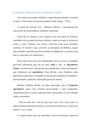 Os Espíritos Obsessores Nos Consideram “Coisas”
Caso típico de assédio múltiplo e especialmente peculiar é narrado
na obra A Vida íntima de uma Esquizofrênica (Ed. Imago - 1972).
A autora do referido livro - Barbara O’Brien - é perseguida por
uma coorte de perturbadoras entidades espirituais.
Certo dia, ao chegar a casa, deparou com um grupo de Espíritos
instalados em seu quarto de moça solteira, vendo-os como se fossem de
carne e ossos. Durante seis meses, conviveu com essas estranhas
criaturas. O curioso é que, em meio ao desespero de Barbara, surgiu
uma entidade espiritual que disse chamar-se Vovó, que a orientava sem
dar-se a perceber aos malfeitores.
Já no início das conversas debochadas com a jovem, as entidades
perversas afirmaram que ela era uma coisa e eles, os operadores.
Coisas - esclareceram - são pessoas de vontade fraca, fáceis de dominar,
que obedecem aos operadores. Sem dúvida, estes Espíritos eram
habilidosos obsessores, treinados na técnica de manipular encarnados e
desencarnados, mediante sofisticado processo mental.
Barbara O’Brien afirma, na obra antecitada, que os Espíritos
operadores agem com extrema perversidade e sem compaixão.
Argumentam que as coisas exploram tudo o que podem. E, com refinada
ironia, arrematam:
- Não há nada mais cruel do que uma Coisa. Uma Coisa pode ser
influenciada principalmente porque é extremamente ambiciosa, só pensa em
dinheiro, sexo e poder.
A respeito deste caso de inusitada e terrível obsessão, conta-nos
 