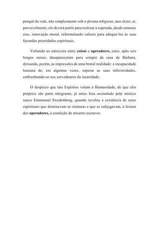 porquê da vida, não simplesmente sob o prisma religioso, mas ético, aí,
provavelmente, ele deverá partir para realizar a esperada, desde remotas
eras, renovação moral, reformulando valores para adequá-los às suas
fecundas prioridades espirituais.
Voltando ao entrevero entre coisas e operadores, estes, após seis
longos meses, desapareceram para sempre da casa de Barbara,
deixando, porém, as impressões de uma brutal realidade: a incapacidade
humana de, em algumas vezes, superar as suas inferioridades,
embrenhando-se nos sorvedouros da insanidade.
O desprezo que tais Espíritos votam à Humanidade, de que eles
próprios são parte integrante, já antes fora assinalado pelo místico
sueco Emmanuel Swedenborg, quando revelou a existência de seres
espirituais que dominavam as criaturas e que as subjugavam, à feitura
dos operadores, à condição de míseros escravos.
 