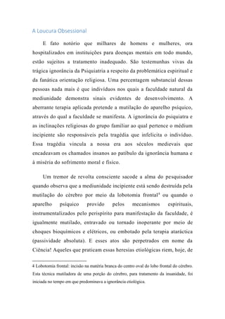 A Loucura Obsessional
E fato notório que milhares de homens e mulheres, ora
hospitalizados em instituições para doenças mentais em todo mundo,
estão sujeitos a tratamento inadequado. São testemunhas vivas da
trágica ignorância da Psiquiatria a respeito da problemática espiritual e
da fanática orientação religiosa. Uma percentagem substancial dessas
pessoas nada mais é que indivíduos nos quais a faculdade natural da
mediunidade demonstra sinais evidentes de desenvolvimento. A
aberrante terapia aplicada pretende a mutilação do aparelho psíquico,
através do qual a faculdade se manifesta. A ignorância do psiquiatra e
as inclinações religiosas do grupo familiar ao qual pertence o médium
incipiente são responsáveis pela tragédia que infelicita o indivíduo.
Essa tragédia vincula a nossa era aos séculos medievais que
encadeavam os chamados insanos ao patíbulo da ignorância humana e
à miséria do sofrimento moral e físico.
Um tremor de revolta consciente sacode a alma do pesquisador
quando observa que a mediunidade incipiente está sendo destruída pela
mutilação do cérebro por meio da lobotomia frontal4
ou quando o
aparelho psíquico provido pelos mecanismos espirituais,
instrumentalizados pelo perispírito para manifestação da faculdade, é
igualmente mutilado, entravado ou tornado inoperante por meio de
choques bioquímicos e elétricos, ou embotado pela terapia ataráctica
(passividade absoluta). E esses atos são perpetrados em nome da
Ciência! Aqueles que praticam essas heresias etiológicas riem, hoje, de
4 Lobotomia frontal: incisão na matéria branca do centro oval do lobo frontal do cérebro.
Esta técnica mutiladora de uma porção do cérebro, para tratamento da insanidade, foi
iniciada no tempo em que predominava a ignorância ctiológica.
 