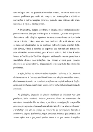 seus colegas que, no passado não muito remoto, tentavam resolver o
mesmo problema por meio de sangria, de prolongadas e drásticas
purgações e outras terapias bizarras, quando suas vítimas não eram
reduzidas a cinzas, nas fogueiras.
A Psiquiatria, porém, decifrará o enigma desse importantíssimo
processo no dia em que acordar para a realidade. Quando uma pessoa
fisicamente sadia e hígida a procura para queixar-se de que está ouvindo
vozes e tendo visões, esse ou essa paciente não está doente nem
sofrendo de alucinações ou de qualquer outra aberração mental. Está,
sem dúvida, vendo e ouvindo os Espíritos que habitam em dimensões
não admitidas, teimosamente, pela Ciência oficial. Até Allan Kardec
lançar a Codificação Espírita, ninguém sabia onde e como pesquisar a
identidade dessas manifestações, que podem evoluir para estados
dolorosos de desequilíbrio, enquadrando-se no capítulo das obsessões
pertinazes.
A ação fluídica do obsessor sobre o cérebro - adverte o Dr. Bezerra
de Menezes em A Loucura sob Novo Prisma - se não for removida a tempo,
dará necessariamente, em resultado, o sofrimento orgânico daquele órgão,
tanto mais profunda quanto mais tempo estiver sob a influência deletéria do
obsessor.
No princípio, enquanto os fluidos maléficos do obsessor não têm
produzido lesão cerebral, deve-se procurar elevar os sentimentos do
obsidiado, incutindo- lhe, na alma, a paciência, a resignação e o perdão
para seu perseguidor. Alcançado esse desiderato, deve-se atrair o obsessor
e trabalhar com ele no sentido de removê-lo da perseguição, fazendo-o
conhecer a lei pela qual terá de pagar, em dores, todas as que tem feito sua
vítima sofrer, sem o que jamais poderá tomar a via que conduz às regiões
 