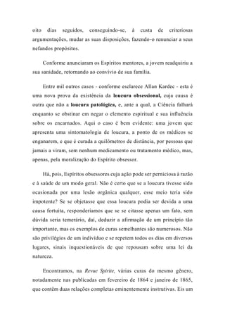 oito dias seguidos, conseguindo-se, à custa de criteriosas
argumentações, mudar as suas disposições, fazendo-o renunciar a seus
nefandos propósitos.
Conforme anunciaram os Espíritos mentores, a jovem readquiriu a
sua sanidade, retornando ao convívio de sua família.
Entre mil outros casos - conforme esclarece Allan Kardec - esta é
uma nova prova da existência da loucura obsessional, cuja causa é
outra que não a loucura patológica, e, ante a qual, a Ciência falhará
enquanto se obstinar em negar o elemento espiritual e sua influência
sobre os encarnados. Aqui o caso é bem evidente: uma jovem que
apresenta uma sintomatologia de loucura, a ponto de os médicos se
enganarem, e que é curada a quilômetros de distância, por pessoas que
jamais a viram, sem nenhum medicamento ou tratamento médico, mas,
apenas, pela moralização do Espírito obsessor.
Há, pois, Espíritos obsessores cuja ação pode ser perniciosa à razão
e à saúde de um modo geral. Não é certo que se a loucura tivesse sido
ocasionada por uma lesão orgânica qualquer, esse meio teria sido
impotente? Se se objetasse que essa loucura podia ser devida a uma
causa fortuita, responderíamos que se se citasse apenas um fato, sem
dúvida seria temerário, daí, deduzir a afirmação de um princípio tão
importante, mas os exemplos de curas semelhantes são numerosos. Não
são privilégios de um indivíduo e se repetem todos os dias em diversos
lugares, sinais inquestionáveis de que repousam sobre uma lei da
natureza.
Encontramos, na Revue Spirite, várias curas do mesmo gênero,
notadamente nas publicadas em fevereiro de 1864 e janeiro de 1865,
que contêm duas relações completas eminentemente instrutivas. Eis um
 