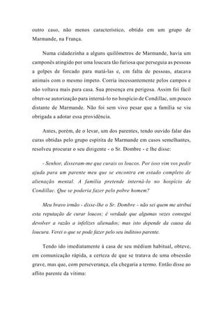 outro caso, não menos característico, obtido em um grupo de
Marmande, na França.
Numa cidadezinha a alguns quilômetros de Marmande, havia um
camponês atingido por uma loucura tão furiosa que perseguia as pessoas
a golpes de forcado para matá-las e, cm falta de pessoas, atacava
animais com o mesmo ímpeto. Corria incessantemente pelos campos e
não voltava mais para casa. Sua presença era perigosa. Assim foi fácil
obter-se autorização para interná-lo no hospício de Condillac, um pouco
distante de Marmande. Não foi sem vivo pesar que a família se viu
obrigada a adotar essa providência.
Antes, porém, de o levar, um dos parentes, tendo ouvido falar das
curas obtidas pelo grupo espírita de Marmande em casos semelhantes,
resolveu procurar o seu dirigente - o Sr. Dombre - e lhe disse:
- Senhor, disseram-me que curais os loucos. Por isso vim vos pedir
ajuda para um parente meu que se encontra em estado completo de
alienação mental. A família pretende interná-lo no hospício de
Condillac. Que se poderia fazer pelo pobre homem?
Meu bravo irmão - disse-lhe o Sr. Dombre - não sei quem me atribui
esta reputação de curar loucos; é verdade que algumas vezes consegui
devolver a razão a infelizes alienados; mas isto depende da causa da
loucura. Verei o que se pode fazer pelo seu inditoso parente.
Tendo ido imediatamente à casa de seu médium habitual, obteve,
em comunicação rápida, a certeza de que se tratava de uma obsessão
grave, mas que, com perseverança, ela chegaria a termo. Então disse ao
aflito parente da vítima:
 