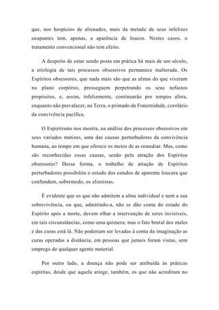 que, nos hospícios de alienados, mais da metade de seus infelizes
ocupantes tem, apenas, a aparência de loucos. Nestes casos, o
tratamento convencional não tem efeito.
A despeito de estar sendo posta em prática há mais de um século,
a etiologia de tais processos obsessivos permanece inalterada. Os
Espíritos obsessores, que nada mais são que as almas do que viveram
no plano corpóreo, prosseguem perpetrando os seus nefastos
propósitos, e, assim, infelizmente, continuarão por tempos afora,
enquanto não prevalecer, na Terra, o primado da Fraternidade, corolário
da convivência pacífica.
O Espiritismo nos mostra, na análise dos processos obsessivos em
seus variados matizes, uma das causas perturbadoras da convivência
humana, ao tempo em que oferece os meios de as remediar. Mas, como
são reconhecidas essas causas, senão pela atração dos Espíritos
obsessores? Dessa forma, o trabalho de atração de Espíritos
perturbadores possibilita o estudo dos estados de aparente loucura que
confundem, sobremodo, os alienistas.
É evidente que os que não admitem a alma individual e nem a sua
sobrevivência, ou que, admitindo-a, não se dão conta do estado do
Espírito após a morte, devem olhar a intervenção de seres invisíveis,
em tais circunstâncias, como uma quimera; mas o fato brutal dos males
e das curas está lá. Não poderiam ser levadas à conta da imaginação as
curas operadas a distância, em pessoas que jamais foram vistas, sem
emprego de qualquer agente material.
Por outro lado, a doença não pode ser atribuída às práticas
espíritas, desde que aquela atinge, também, os que não acreditam no
 