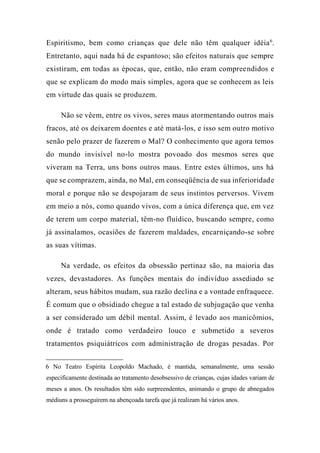 Espiritismo, bem como crianças que dele não têm qualquer idéia6
.
Entretanto, aqui nada há de espantoso; são efeitos naturais que sempre
existiram, em todas as épocas, que, então, não eram compreendidos e
que se explicam do modo mais simples, agora que se conhecem as leis
em virtude das quais se produzem.
Não se vêem, entre os vivos, seres maus atormentando outros mais
fracos, até os deixarem doentes e até matá-los, e isso sem outro motivo
senão pelo prazer de fazerem o Mal? O conhecimento que agora temos
do mundo invisível no-lo mostra povoado dos mesmos seres que
viveram na Terra, uns bons outros maus. Entre estes últimos, uns há
que se comprazem, ainda, no Mal, em conseqüência de sua inferioridade
moral e porque não se despojaram de seus instintos perversos. Vivem
em meio a nós, como quando vivos, com a única diferença que, em vez
de terem um corpo material, têm-no fluídico, buscando sempre, como
já assinalamos, ocasiões de fazerem maldades, encarniçando-se sobre
as suas vítimas.
Na verdade, os efeitos da obsessão pertinaz são, na maioria das
vezes, devastadores. As funções mentais do indivíduo assediado se
alteram, seus hábitos mudam, sua razão declina e a vontade enfraquece.
É comum que o obsidiado chegue a tal estado de subjugação que venha
a ser considerado um débil mental. Assim, é levado aos manicômios,
onde é tratado como verdadeiro louco e submetido a severos
tratamentos psiquiátricos com administração de drogas pesadas. Por
6 No Teatro Espírita Leopoldo Machado, é mantida, semanalmente, uma sessão
especificamente destinada ao tratamento desobsessivo de crianças, cujas idades variam de
meses a anos. Os resultados têm sido surpreendentes, animando o grupo de abnegados
médiuns a prosseguirem na abençoada tarefa que já realizam há vários anos.
 