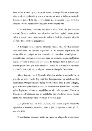 isso, Allan Kardec, que já se preocupava com o problema, adverte que
não se deve confundir a loucura patológica com a influenciação de
Espíritos maus. Esta não é provocada por nenhuma lesão cerebral,
embora tenha a aparência da loucura propriamente dita.
O Espiritismo, tornando conhecida essa forma de perturbação
mental, fornece, também, os meios de a combater, agindo, não apenas
sobre o doente, mas, paralelamente, sobre o Espírito obsessor, através
de métodos e técnicas específicos.
A distinção entre loucura e obsessão é feita, pois, pelo Espiritismo
que considera os fatores orgânicos e os fatores espirituais de
desequilíbrios psíquicos ou mentais. As escolas psicológicas e
psiquiátricas ignoram a obsessão, mas as pesquisas parapsicológicas
sérias revelam a existência de casos de desequilíbrio e perturbação
mental produzidos por ação telepática. Freud foi o primeiro a perceber
a ocorrência telepática em alguns casos tratados pela Psicanálise.
Allan Kardec, em O Livro dos Espíritos, dedica o capítulo IX, à
questão da intervenção dos Espíritos desencarnados no cotidiano dos
indivíduos. O meio utilizado nesse processo nada mais é que a indução,
para o Bem ou para o Mal, através do pensamento. Tais idéias, lançadas
pelos Espíritos, podem ser repelidas ou não pelo receptor. Dizem os
Espíritos codificadores que as entidades perturbadoras fazem várias
tentativas para atingir seus objetivos escusos e que:
(...) Quando não há nada a fazer, eles cedem lugar; entretanto
aguardam o momento favorável, como o gato a espreita o rato. (L. E.,
questão 468)
E as ciências psíquicas estão, aos poucos, chegando à conclusão
 