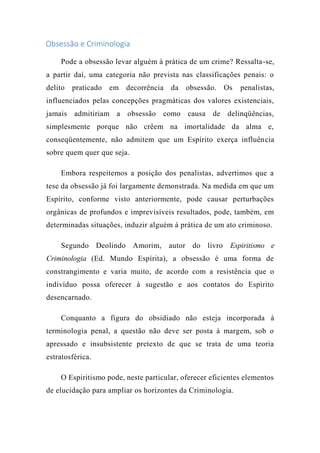 Obsessão e Criminologia
Pode a obsessão levar alguém à prática de um crime? Ressalta-se,
a partir daí, uma categoria não prevista nas classificações penais: o
delito praticado em decorrência da obsessão. Os penalistas,
influenciados pelas concepções pragmáticas dos valores existenciais,
jamais admitiriam a obsessão como causa de delinqüências,
simplesmente porque não crêem na imortalidade da alma e,
conseqüentemente, não admitem que um Espírito exerça influência
sobre quem quer que seja.
Embora respeitemos a posição dos penalistas, advertimos que a
tese da obsessão já foi largamente demonstrada. Na medida em que um
Espírito, conforme visto anteriormente, pode causar perturbações
orgânicas de profundos e imprevisíveis resultados, pode, também, em
determinadas situações, induzir alguém à prática de um ato criminoso.
Segundo Deolindo Amorim, autor do livro Espiritismo e
Criminologia (Ed. Mundo Espírita), a obsessão é uma forma de
constrangimento e varia muito, de acordo com a resistência que o
indivíduo possa oferecer à sugestão e aos contatos do Espirito
desencarnado.
Conquanto a figura do obsidiado não esteja incorporada à
terminologia penal, a questão não deve ser posta à margem, sob o
apressado e insubsistente pretexto de que se trata de uma teoria
estratosférica.
O Espiritismo pode, neste particular, oferecer eficientes elementos
de elucidação para ampliar os horizontes da Criminologia.
 