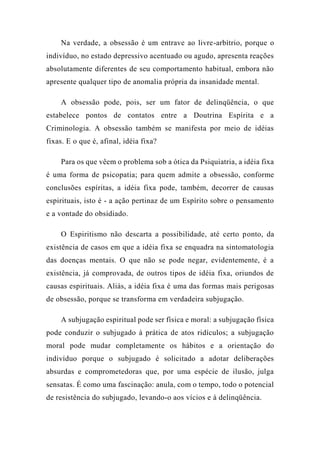 Na verdade, a obsessão é um entrave ao livre-arbítrio, porque o
indivíduo, no estado depressivo acentuado ou agudo, apresenta reações
absolutamente diferentes de seu comportamento habitual, embora não
apresente qualquer tipo de anomalia própria da insanidade mental.
A obsessão pode, pois, ser um fator de delinqüência, o que
estabelece pontos de contatos entre a Doutrina Espírita e a
Criminologia. A obsessão também se manifesta por meio de idéias
fixas. E o que é, afinal, idéia fixa?
Para os que vêem o problema sob a ótica da Psiquiatria, a idéia fixa
é uma forma de psicopatia; para quem admite a obsessão, conforme
conclusões espíritas, a idéia fixa pode, também, decorrer de causas
espirituais, isto é - a ação pertinaz de um Espírito sobre o pensamento
e a vontade do obsidiado.
O Espiritismo não descarta a possibilidade, até certo ponto, da
existência de casos em que a idéia fixa se enquadra na sintomatologia
das doenças mentais. O que não se pode negar, evidentemente, é a
existência, já comprovada, de outros tipos de idéia fixa, oriundos de
causas espirituais. Aliás, a idéia fixa é uma das formas mais perigosas
de obsessão, porque se transforma em verdadeira subjugação.
A subjugação espiritual pode ser física e moral: a subjugação física
pode conduzir o subjugado à prática de atos ridículos; a subjugação
moral pode mudar completamente os hábitos e a orientação do
indivíduo porque o subjugado é solicitado a adotar deliberações
absurdas e comprometedoras que, por uma espécie de ilusão, julga
sensatas. É como uma fascinação: anula, com o tempo, todo o potencial
de resistência do subjugado, levando-o aos vícios e à delinqüência.
 