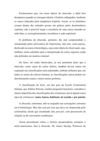 Esclarecemos que, em casos típicos de obsessão, a idéia fixa
desaparece quando se consegue afastar o Espírito subjugador, mediante
os meios indicados pela terapêutica Espírita. Assim, se os distúrbios
cessam diante dos métodos postos em prática pelos doutrinadores
espíritas, não é possível negar a existência de uma causa estranha ao
indivíduo, e, conseqüentemente, reconhecer a ação espiritual.
O problema da obsessão, portanto, tão mal compreendido c
interpretado pelos adversários do Espiritismo, não está, como parece,
deslocado na seara criminológica, seja como objeto de observação, seja,
também, como subsídios para a interpretação de certos aspectos ainda
não definidos em matéria criminal.
Os fatos, até então observados, já nos permitem dizer que a
obsessão, como causa de certos delitos, também deverá entrar em
cogitação nas classificações mais adiantadas, embora saibamos que, em
todos os ramos da ciência humana, as classificações nunca podem ser
absolutamente exatas e muito menos perfeitas.
A classificação de Ferri, um dos pais da Escola Criminalista
Italiana, que Afrânio Peixoto, erudito psiquiatra brasileiro, considera a
menos imperfeita das classificações dos criminosos, prevê apenas cinco
tipos de criminosos: natos, loucos, habituais, de ocasião e por paixão.
A obsessão, entretanto, não se enquadra nas concepções correntes
em Criminologia. Mas não será por isso que deve ser desprezada pelo
criminalista, desde que examinada sem part pris, sem preconceito de
religião ou de convenções acadêmicas.
Assim procederam vários e ilustres pesquisadores europeus e
norte-americanos, face à obsessão. Dr. James Hyslop, Professor da
 