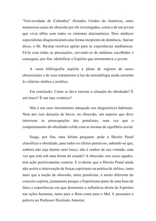 “Universidade de Columbia” (Estados Unidos da América), entre
numerosos casos de obsessão por ele investigados, conta o de um jovem
que vivia aflito com todos os sintomas alucinatórios. Dois médicos
especialistas diagnosticaram uma forma incipiente de demência. Apesar
disso, o Dr. Hyslop resolveu apelar para as experiências mediúnicas.
Fê-lo com todas as precauções, servindo-se de médiuns escolhidos e
conseguiu, por fim, identificar o Espírito que atormentava o jovem.
A vasta bibliografia espírita é plena de registro de casos
obsessionais e de seus tratamentos à luz da metodologia ainda estranha
às ciências médica e jurídica.
Em conclusão: Como se deve encarar a situação do obsidiado? É
um louco? É um tipo vesânico?
Não é um caso inteiramente adequado aos diagnósticos habituais.
Nem por isso deixaria de haver, na obsessão, um aspecto que deve
interessar às preocupações dos penalistas, uma vez que o
comportamento do obsidiado colide com as normas de equilíbrio social.
Surge, por fim, uma última pergunta: pode o Direito Penal
classificar o obsidiado, para todos os efeitos punitivos, sabendo-se que,
embora não seja doente nem louco, não é senhor de sua vontade, uma
vez que está sob uma forma de coação? A obsessão, nos casos agudos,
tem ação positivamente coatora. E evidente que o Direito Penal ainda
não aceita a intervenção de forças espirituais na prática de delitos, tanto
mais que a noção de obsessão, entre penalistas, é muito diferente do
conceito espírita, justamente porque o Espiritismo parte de uma base de
fatos e experiências em que demonstra a influência direta de Espíritos
nas ações humanas, tanto para o Bem como para o Mal. E passamos a
palavra ao Professor Deolindo Amorim:
 