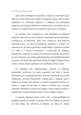 Os Horrores do Suicídio
Após tantos fidedignos testemunhos, chega-se à conclusão que a
idéia do suicídio decorre de variadas e complexas causas, entre as quais
despontam: as expressões objetivas e subjetivas de sentimentos
negativos, que sempre afrontam os ordenamentos renovadores da Lei
Natural, e o assédio pernicioso de Espíritos ignorantes ou inimigos.
No primeiro caso, estabelece-se uma identidade ou harmonia
vibratória entre dois ou mais Espíritos, encarnados ou desencarnados.
Configura-se, no particular, entre esses comparsas, uma poderosa
afinidade moral, de cujas conseqüências, desponta o suicídio. No
segundo caso, de maior e profunda complexidade, o móvel do suicídio
é o ódio e o desejo incontrolável e tresloucado de vingança.
Geralmente, o obsessor (ou grupo de obsessores) consegue concretizar
os seus propósitos, em virtude, principalmente, da fragilidade moral de
sua presa, envolvida pela psicosfera malsã do próprio Planeta Terra,
onde os valores morais imperantes são refratários à Ética Cristã.
Os exemplos que, dolorosamente, ilustram as hipóteses
assinaladas, proliferam, de modo assustador, por todo o mundo.
Prevalecem, nas sociedades terrenas, além da exacerbação amoral dos
sentimentos, posturas francamente voltadas para a negação, pura e
simples, da existência do Espírito. A maioria esmagadora alimenta, no
íntimo, a certeza de que tudo se esgota no túmulo; que a questão
espiritual é atribuição exclusiva da religião a quem cumpre proceder à
ligação entre a criatura humana e Deus. Ledo e perigoso engano!
A questão espiritual jamais esteve sob a responsabilidade de
qualquer doutrina ou religião na face da Terra. Na verdade, ela deveria
ter sido objeto das reflexões do Homem, ao longo do tempo,
 
