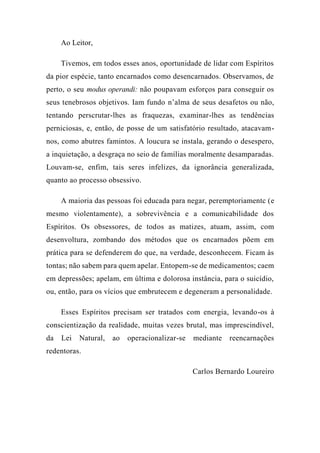 Ao Leitor,
Tivemos, em todos esses anos, oportunidade de lidar com Espíritos
da pior espécie, tanto encarnados como desencarnados. Observamos, de
perto, o seu modus operandi: não poupavam esforços para conseguir os
seus tenebrosos objetivos. Iam fundo n’alma de seus desafetos ou não,
tentando perscrutar-lhes as fraquezas, examinar-lhes as tendências
perniciosas, e, então, de posse de um satisfatório resultado, atacavam-
nos, como abutres famintos. A loucura se instala, gerando o desespero,
a inquietação, a desgraça no seio de famílias moralmente desamparadas.
Louvam-se, enfim, tais seres infelizes, da ignorância generalizada,
quanto ao processo obsessivo.
A maioria das pessoas foi educada para negar, peremptoriamentc (e
mesmo violentamente), a sobrevivência e a comunicabilidade dos
Espíritos. Os obsessores, de todos as matizes, atuam, assim, com
desenvoltura, zombando dos métodos que os encarnados põem em
prática para se defenderem do que, na verdade, desconhecem. Ficam às
tontas; não sabem para quem apelar. Entopem-se de medicamentos; caem
em depressões; apelam, em última e dolorosa instância, para o suicídio,
ou, então, para os vícios que embrutecem e degeneram a personalidade.
Esses Espíritos precisam ser tratados com energia, levando-os à
conscientização da realidade, muitas vezes brutal, mas imprescindível,
da Lei Natural, ao operacionalizar-se mediante reencarnações
redentoras.
Carlos Bernardo Loureiro
 