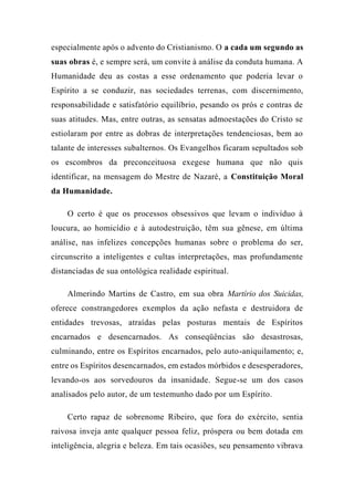 especialmente após o advento do Cristianismo. O a cada um segundo as
suas obras é, e sempre será, um convite à análise da conduta humana. A
Humanidade deu as costas a esse ordenamento que poderia levar o
Espírito a se conduzir, nas sociedades terrenas, com discernimento,
responsabilidade e satisfatório equilíbrio, pesando os prós e contras de
suas atitudes. Mas, entre outras, as sensatas admoestações do Cristo se
estiolaram por entre as dobras de interpretações tendenciosas, bem ao
talante de interesses subalternos. Os Evangelhos ficaram sepultados sob
os escombros da preconceituosa exegese humana que não quis
identificar, na mensagem do Mestre de Nazaré, a Constituição Moral
da Humanidade.
O certo é que os processos obsessivos que levam o indivíduo à
loucura, ao homicídio e à autodestruição, têm sua gênese, em última
análise, nas infelizes concepções humanas sobre o problema do ser,
circunscrito a inteligentes e cultas interpretações, mas profundamente
distanciadas de sua ontológica realidade espiritual.
Almerindo Martins de Castro, em sua obra Martírio dos Suicidas,
oferece constrangedores exemplos da ação nefasta e destruidora de
entidades trevosas, atraídas pelas posturas mentais de Espíritos
encarnados e desencarnados. As conseqüências são desastrosas,
culminando, entre os Espíritos encarnados, pelo auto-aniquilamento; e,
entre os Espíritos desencarnados, em estados mórbidos e desesperadores,
levando-os aos sorvedouros da insanidade. Segue-se um dos casos
analisados pelo autor, de um testemunho dado por um Espírito.
Certo rapaz de sobrenome Ribeiro, que fora do exército, sentia
raivosa inveja ante qualquer pessoa feliz, próspera ou bem dotada em
inteligência, alegria e beleza. Em tais ocasiões, seu pensamento vibrava
 