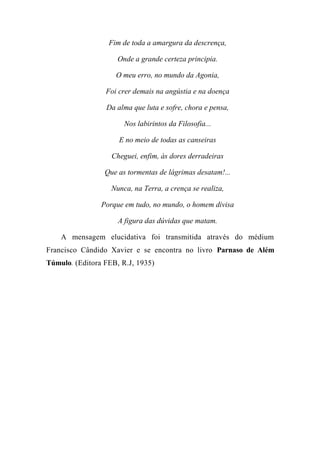 Fim de toda a amargura da descrença,
Onde a grande certeza principia.
O meu erro, no mundo da Agonia,
Foi crer demais na angústia e na doença
Da alma que luta e sofre, chora e pensa,
Nos labirintos da Filosofia...
E no meio de todas as canseiras
Cheguei, enfim, às dores derradeiras
Que as tormentas de lágrimas desatam!...
Nunca, na Terra, a crença se realiza,
Porque em tudo, no mundo, o homem divisa
A figura das dúvidas que matam.
A mensagem elucidativa foi transmitida através do médium
Francisco Cândido Xavier e se encontra no livro Parnaso de Além
Túmulo. (Editora FEB, R.J, 1935)
 