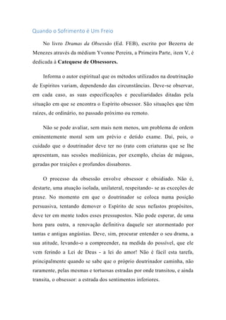 Quando o Sofrimento é Um Freio
No livro Dramas da Obsessão (Ed. FEB), escrito por Bezerra de
Menezes através da médium Yvonne Pereira, a Primeira Parte, item V, é
dedicada à Catequese de Obsessores.
Informa o autor espiritual que os métodos utilizados na doutrinação
de Espíritos variam, dependendo das circunstâncias. Deve-se observar,
em cada caso, as suas especificações e peculiaridades ditadas pela
situação em que se encontra o Espírito obsessor. São situações que têm
raízes, de ordinário, no passado próximo ou remoto.
Não se pode avaliar, sem mais nem menos, um problema de ordem
eminentemente moral sem um prévio e detido exame. Daí, pois, o
cuidado que o doutrinador deve ter no (rato com criaturas que se lhe
apresentam, nas sessões mediúnicas, por exemplo, cheias de mágoas,
geradas por traições e profundos dissabores.
O processo da obsessão envolve obsessor e obsidiado. Não é,
destarte, uma atuação isolada, unilateral, respeitando- se as exceções de
praxe. No momento em que o doutrinador se coloca numa posição
persuasiva, tentando demover o Espírito de seus nefastos propósitos,
deve ter em mente todos esses pressupostos. Não pode esperar, de uma
hora para outra, a renovação definitiva daquele ser atormentado por
tantas e antigas angústias. Deve, sim, procurar entender o seu drama, a
sua atitude, levando-o a compreender, na medida do possível, que ele
vem ferindo a Lei de Deus - a lei do amor! Não é fácil esta tarefa,
principalmente quando se sabe que o próprio doutrinador caminha, não
raramente, pelas mesmas e tortuosas estradas por onde transitou, e ainda
transita, o obsessor: a estrada dos sentimentos inferiores.
 