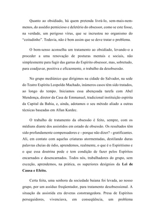 Quanto ao obsidiado, há quem pretenda livrá-lo, sem-mais-nem-
menos, do assédio pernicioso e deletério do obsessor, como se este fosse,
na verdade, um perigoso vírus, que se incrustou no organismo do
“coitadinho”. Todavia, não é bem assim que se deve tratar o problema.
O bom-senso aconselha um tratamento ao obsidiado, levando-o a
proceder a uma renovação de posturas mentais e sociais, não
simplesmente para fugir das garras do Espírito obsessor, mas, sobretudo,
para coadjuvar, positiva e eficazmente, o trabalho da desobsessão.
No grupo mediúnico que dirigimos na cidade do Salvador, na sede
do Teatro Espírita Leopoldo Machado, inúmeros casos têm sido tratados,
ao longo do tempo. Iniciamos essa abençoada tarefa com Abel
Mendonça, diretor da Casa de Emmanuel, tradicional instituição espírita
da Capital da Bahia, e, ainda, adotamos o seu método aliado a outras
técnicas baseadas em Allan Kardec.
O trabalho de tratamento da obsessão é feito, sempre, com os
médiuns diante dos assistidos em estado de obsessão. Os resultados têm
sido profundamente compensadores e - porque não dizer? - gratificantes.
Ali, em contato com aquelas criaturas atormentadas, destilando duras
palavras cheias de ódio, aprendemos, realmente, o que é o Espiritismo e
o que essa doutrina pode e tem condição de fazer pelos Espíritos
encarnados e desencarnados. Todos nós, trabalhadores do grupo, sem
exceção, aprendemos, na prática, os superiores desígnios da Lei de
Causa e Efeito.
Certa feita, uma senhora da sociedade baiana foi levada, ao nosso
grupo, por um assíduo freqüentador, para tratamento desobsessional. A
situação da assistida era deveras constrangedora. Presa de Espíritos
perseguidores, vivenciava, em conseqüência, um problema
 