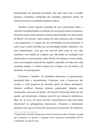 pneumológico de profunda gravidade. Isto quer dizer que o assédio
pertinaz, sistemático, deliberado das entidades espirituais afetou, de
modo irreversível, os pulmões daquela senhora.
Devido a certos aspectos estranhos do caso, procuramos saber, e
sem ferir susceptibilidades, os trâmites de sua doença desde a sua gênese.
Ela já havia percorrido inúmeras clínicas especializadas, em várias partes
do Brasil e do Exterior. Após exames de toda a natureza, não se chegou
a um diagnóstico. A origem de sua enfermidade era desconhecida. O
certo é que a nossa assistida, por recomendação médica, submeteu- se a
uma traqueotomia7
, com que iria conviver pelo resto de sua vida,
acoplada a um botijão de oxigênio, que não podia ser desligado nem
mesmo para o asseio pessoal e para dormir. Ela chegou ao nosso grupo,
com a sua inseparável garrafa de oxigênio, causando, em todos nós, uma
inusitada emoção. A infeliz criatura era o retrato vivo da tristeza, do
desalento, da desesperança.
Iniciamos o trabalho. As entidades obsessoras se apresentaram,
destilando ódio e ressentimento. Contaram, com o transcorrer das
sessões, a vida pregressa da assistida, plena de lances aterradores.
Quantos conflitos! Quantas misérias perpetradas! Quantos atos
tresloucados, em nome do poder e da fortuna! Estávamos diante de um
quadro que pensávamos somente possível nos romances mediúnicos.
Mas, ali, ao vivo, em cores terríveis, desenrolava-se toda uma trama
obsessional de palingenésica repercussão. Tentamos a doutrinação
daqueles seres que se colocavam na posição de justiceiros, de autênticos
7 Traqueotomia: operação cirúrgica que consiste em incisar, em abrir a (traquéia, em geral
para restabelecer ou facilitar a respiração (conf. Novíssima Enciclopáedia DELTA
LAROUSSE, Ed, DELTA S/A).
 