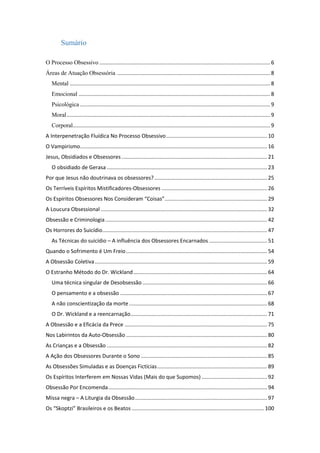 Sumário
O Processo Obsessivo ................................................................................................................... 6
Áreas de Atuação Obsessória ....................................................................................................... 8
Mental ....................................................................................................................................... 8
Emocional ................................................................................................................................. 8
Psicológica ................................................................................................................................ 9
Moral......................................................................................................................................... 9
Corporal..................................................................................................................................... 9
A Interpenetração Fluídica No Processo Obsessivo.................................................................... 10
O Vampirismo.............................................................................................................................. 16
Jesus, Obsidiados e Obsessores .................................................................................................. 21
O obsidiado de Gerasa ............................................................................................................ 23
Por que Jesus não doutrinava os obsessores?............................................................................ 25
Os Terríveis Espíritos Mistificadores-Obsessores ....................................................................... 26
Os Espíritos Obsessores Nos Consideram “Coisas”..................................................................... 29
A Loucura Obsessional ................................................................................................................ 32
Obsessão e Criminologia............................................................................................................. 42
Os Horrores do Suicídio............................................................................................................... 47
As Técnicas do suicídio – A influência dos Obsessores Encarnados ....................................... 51
Quando o Sofrimento é Um Freio............................................................................................... 54
A Obsessão Coletiva.................................................................................................................... 59
O Estranho Método do Dr. Wickland.......................................................................................... 64
Uma técnica singular de Desobsessão .................................................................................... 66
O pensamento e a obsessão ................................................................................................... 67
A não conscientização da morte............................................................................................. 68
O Dr. Wickland e a reencarnação............................................................................................ 71
A Obsessão e a Eficácia da Prece ................................................................................................ 75
Nos Labirintos da Auto-Obsessão ............................................................................................... 80
As Crianças e a Obsessão ............................................................................................................ 82
A Ação dos Obsessores Durante o Sono ..................................................................................... 85
As Obsessões Simuladas e as Doenças Fictícias.......................................................................... 89
Os Espíritos Interferem em Nossas Vidas (Mais do que Supomos) ............................................ 92
Obsessão Por Encomenda........................................................................................................... 94
Missa negra – A Liturgia da Obsessão......................................................................................... 97
Os “Skoptzi” Brasileiros e os Beatos ......................................................................................... 100
 