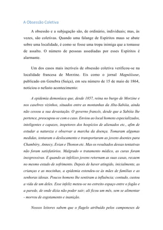 A Obsessão Coletiva
A obsessão e a subjugação são, de ordinário, individuais; mas, às
vezes, são coletivas. Quando uma falange de Espíritos maus se abate
sobre uma localidade, é como se fosse uma tropa inimiga que a tomasse
de assalto. O número de pessoas assediadas por esses Espíritos é
alarmante.
Um dos casos mais incríveis de obsessão coletiva verificou-se na
localidade francesa de Morzine. Eis como o jornal Magnéíiseur,
publicado em Genebra (Suíça), em seu número de 15 de maio de 1864,
noticiou o nefasto acontecimento:
A epidemia demoníaca que, desde 1857, reina no burgo de Morzine e
nos casebres vizinhos, situados entre as montanhas da Alta-Sabóia, ainda
não cessou a sua devastação. O governo francês, desde que a Sabóia lhe
pertence, preocupou-se com o caso. Enviou ao local homens especializados,
inteligentes e capazes, inspetores dos hospícios de alienados etc., afim de
estudar a natureza e observar a marcha da doença. Tomaram algumas
medidas, tentaram o deslocamento e transportaram as jovens doentes para
Chambéry, Annecy, Evian e Thonon etc. Mas os resultados dessas tentativas
não foram satisfatórios. Malgrado o tratamento médico, as curas foram
inexpressivas. E quando as infelizes jovens retornam as suas casas, recaem
no mesmo estado de sofrimento. Depois de haver atingido, inicialmente, as
crianças e as mocinhas, a epidemia estendeu-se às mães de famílias e as
senhoras idosas. Poucos homens lhe sentiram a influência; contudo, custou
a vida de um deles. Esse infeliz meteu-se no estreito espaço entre o fogão e
a parede, de onde dizia não poder sair; ali ficou um mês, sem se alimentar
- morreu de esgotamento e inanição.
Nossos leitores sabem que o flagelo atribuído pelos camponeses de
 