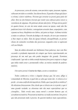 As possessas, cerca de setenta, com um único rapaz, juravam, rugiam,
saltavam em todos os sentidos. Isto durou horas. E quando o bispo quis fazer
o crisma, o furor redobrou. Tiveram que arrastar as jovens para junto do
altar. Sete ou oito homens tiveram que reunir seus esforços para vencer a
resistência de algumas. Os policiais deram mão forte. O bispo devia partir
às quatro horas; às sete da noite ainda estava na igreja, onde não lhe
puderam trazer três doentes; conseguiram arrastar duas, arquejantes, com
espuma na boca, blasfêmias nos lábios, até junto ao bispo. A última resistiu
a todos os esforços. Vencido de fadiga e de emoção, ele teve que renunciar
a lhes impor as mãos. Saiu da igreja trêmulo, desequilibrado, as pernas
cheias de contusões recebidas das possessas, enquanto estas se agitavam
sob sua bênção.
Saiu da aldeia deixando aos habitantes boas palavras, mas sem lhes
esconder a profunda impressão de estupor que havia experimentado em
presença de um mal que não podia imaginar tão grande. Terminou
confessando “que não se tinha sentido bastante forte para conjurar a chaga
que tinha vindo curar e prometendo voltar, ao menos munido de poderes
maiores.
Um outro jornal, Courrier de Alpes, assim se manifesta:
Todos conhecem a triste e singular doença que, há anos, aflige a
comunidade de Morzine, à qual não se sabe que nome dar. A ciência aí se
perde - eis uma confissão da impotência. Então, que é que farão os médicos?
Os alienistas fracassaram. Ora, desde que a ciência em si se perde, o que é
uma grande verdade, os alienistas não são mais especialistas que os
cirurgiões... Tudo revela uma causa moral e enviam homens que só
acreditam na matéria. Procuram na matéria e ai nada encontram. Isto prova
que não procuram onde é preciso. Se querem médicos mais especialistas,
 