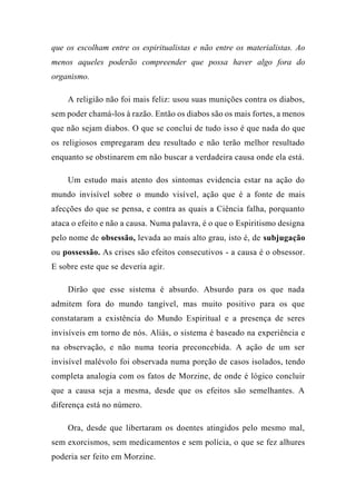 que os escolham entre os espiritualistas e não entre os materialistas. Ao
menos aqueles poderão compreender que possa haver algo fora do
organismo.
A religião não foi mais feliz: usou suas munições contra os diabos,
sem poder chamá-los à razão. Então os diabos são os mais fortes, a menos
que não sejam diabos. O que se conclui de tudo isso é que nada do que
os religiosos empregaram deu resultado e não terão melhor resultado
enquanto se obstinarem em não buscar a verdadeira causa onde ela está.
Um estudo mais atento dos sintomas evidencia estar na ação do
mundo invisível sobre o mundo visível, ação que é a fonte de mais
afecções do que se pensa, e contra as quais a Ciência falha, porquanto
ataca o efeito e não a causa. Numa palavra, é o que o Espiritismo designa
pelo nome de obsessão, levada ao mais alto grau, isto é, de subjugação
ou possessão. As crises são efeitos consecutivos - a causa é o obsessor.
E sobre este que se deveria agir.
Dirão que esse sistema é absurdo. Absurdo para os que nada
admitem fora do mundo tangível, mas muito positivo para os que
constataram a existência do Mundo Espiritual e a presença de seres
invisíveis em torno de nós. Aliás, o sistema é baseado na experiência e
na observação, e não numa teoria preconcebida. A ação de um ser
invisível malévolo foi observada numa porção de casos isolados, tendo
completa analogia com os fatos de Morzine, de onde é lógico concluir
que a causa seja a mesma, desde que os efeitos são semelhantes. A
diferença está no número.
Ora, desde que libertaram os doentes atingidos pelo mesmo mal,
sem exorcismos, sem medicamentos e sem polícia, o que se fez alhures
poderia ser feito em Morzine.
 