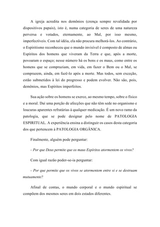 A igreja acredita nos demônios (crença sempre revalidada por
dispositivos papais), isto é, numa categoria de seres de uma natureza
perversa e votados, eternamente, ao Mal, por isso mesmo,
imperfectíveis. Com tal idéia, ela não procura melhorá-los. Ao contrário,
o Espiritismo reconheceu que o mundo invisível é composto de almas ou
Espíritos dos homens que viveram da Terra e que, após a morte,
povoaram o espaço; nesse número há os bons e os maus, como entre os
homens que se compraziam, em vida, em fazer o Bem ou o Mal, se
comprazem, ainda, em fazê-lo após a morte. Mas todos, sem exceção,
estão submetidos à lei do progresso e podem evolver. Não são, pois,
demônios, mas Espíritos imperfeitos.
Sua ação sobre os homens se exerce, ao mesmo tempo, sobre o físico
e a moral. Daí uma porção de afecções que não têm sede no organismo e
loucuras aparentes refratárias à qualquer medicação. É um novo ramo da
patologia, que se pode designar pelo nome de PATOLOGIA
ESPIRITUAL. A experiência ensina a distinguir os casos desta categoria
dos que pertencem à PATOLOGIA ORGÂNICA.
Finalmente, alguém pode perguntar:
- Por que Deus permite que os maus Espíritos atormentem os vivos?
Com igual razão poder-se-ia perguntar:
- Por que permite que os vivos se atormentem entre si e se destruam
mutuamente?
Afinal de contas, o mundo corporal e o mundo espiritual se
compõem dos mesmos seres em dois estados diferentes.
 