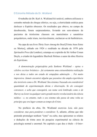 O Estranho Método do Dr. Wickland
O trabalho do Dr. Karl A. Wickland foi notável, embora utilizasse o
estranho método do choque elétrico, ou seja, a eletricidade estática para
deslocar o Espírito obsessor. Os resultados que obteve, no campo da
desobsessão, foram surpreendentes, livrando um sem-número de
pacientes da tristíssima clausura em manicômios e sanatórios
psiquiátricos, onde iriam, inevitavelmente, encharcar-se de barbitúricos.
Na capa de seu livro Thirty Years Among the Dead [Trinta Anos Entre
os Mortos], editado em 1924 e reeditado na década de 1970 pela
Spiritualist Press (de Londres), estampa-se a opinião de Sir Arthur Conan
Doyle, o criador do legendário Sherlock Holmes e autor da obra História
do Espiritismo.
A demonstração psíquicafeita pela Senhora Wickland - opina o
célebre escritor britânico - foi certamente uma extraordinária realização
e nos deixa a todos em estado de estupefata admiração ... Foi muito
impressiva. Jamais encontrei alguém que possuísse tão ampla experiência
dos invisíveis como o Dr. Wickland. Seu sistema é baseado em considerável
quantidade de experimentação direta e observação. Se ele conseguir
convencer, e acho que conseguirá, seu nome será lembrado como o de
Harvey ou Lister ou qualquer outro grande mestre revolucionário da ciência
médica - e, no entanto, todo o seu sistema não passa de uma volta ao
princípio que era lugar-comum ao tempo do Cristo.
No prefácio da obra, Dr. Wickland escreveu Leia, não para
considerar, mas para ponderar e considerar. E, adiante, afirma que não
pretende promulgar nenhum “ismo” ou culto, mas apresentar os relatos
e deduções de trinta anos de pesquisa experimental na ciência da
psicologia normal e anormal. No capítulo a que deu o título - O Inter-
 