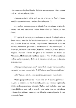 relacionamento dos Dois Mundos, dirige-se aos que apenas crêem no que
pode ser aferido pelos sentidos:
A natureza visível não é mais do que o incrível, o Real, tornando
manifesto por meio de uma combinação de elementos (...)
(...) nenhum outro assunto tem sido tão bem autenticado através dos
tempos e em toda a literatura como o da existência do Espírito e a vida
futura.
E, à guisa de exemplo, o pesquisador retroage à Grécia clássica, a
Roma e aos primórdios do Cristianismo, quando a crença no Espírito era
uma questão de ordem natural, simplesmente consolidada. Entre os
notáveis pensadores, que criam na imortalidade da alma, citados pelo Dr.
Wickland, destacam-se: Heródoto, Sófocles, Eurípedes, Platão, Horácio,
Virgílio, Plutarco, Flavius Josephus e os luminares da Escola de
Alexandria. Modernamente, lembra a figura de John Wesley, conhecido
teólogo reformista, autor do livro O Mundo Invisível, onde se inserem
estas palavras:
É fato que os ingleses em geral - na verdade a maior parte dos sábios
europeus - consideram os relatos de feiticeiras e aparições como fábulas.
John Wesley protesta, com veemência, contra esse radicalismo.
Outros pesquisadores são citados pelo Dr. Wickland, permitindo-
lhe, ante as opiniões por eles formuladas, dizer que o mundo espiritual e
o físico estão em constante interação. O plano espiritual não é uma vaga
intangibilidade, mas real e natural, uma vasta zona de substância
refinada, de atividade e progresso, e a vida ali é uma continuação da vida
no mundo físico.
 
