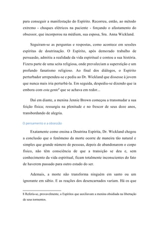 para conseguir a manifestação do Espírito. Recorreu, então, ao método
extremo - choques elétricos na paciente - forçando o afastamento do
obsessor, que incorporou na médium, sua esposa, Sra. Anna Wickland.
Seguiram-se as perguntas e respostas, como acontece em sessões
espíritas de doutrinação. O Espírito, após demorado trabalho de
persuasão, admitiu a realidade da vida espiritual e contou a sua história.
Fizera parte de uma seita religiosa, onde prevaleciam a superstição e um
profundo fanatismo religioso. Ao final dos diálogos, o Espírito
perturbador arrependeu-se e pediu ao Dr. Wickland que dissesse à jovem
que nunca mais iria perturbá-la. Em seguida, despediu-se dizendo que ia
embora com esta gente8
que se achava em redor...
Daí em diante, a menina Jennie Brown começou a transmudar a sua
feição física; ressurgiu na plenitude e no frescor de seus doze anos,
transbordando de alegria.
O pensamento e a obsessão
Exatamente como ensina a Doutrina Espírita, Dr. Wickland chegou
a conclusão que o fenômeno da morte ocorre de maneira tão natural e
simples que grande número de pessoas, depois de abandonarem o corpo
físico, não têm consciência de que a transição se deu e, sem
conhecimento da vida espiritual, ficam totalmente inconscientes do fato
de haverem passado para outro estado do ser.
Ademais, a morte não transforma ninguém em santo ou um
ignorante em sábio. E as reações dos desencarnados variam. Há os que
8 Referia-se, provavelmente, a Espíritos que auxiliavam a menina obsidiada na libertação
de seus tormentos.
 