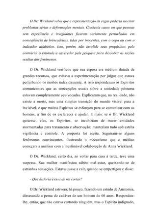 O Dr. Wickland sabia que a experimentação às cegas poderia suscitar
problemas sérios e deformações mentais. Conhecia casos em que pessoas
sem experiência e invigilantes ficaram seriamente perturbados em
conseqüência de brincadeiras, tidas por inocentes, com o copo ou com o
indicador alfabético. Isso, porém, não invalida seus propósitos; pelo
contrário, o estimula a enveredar pela pesquisa para descobrir as razões
ocultas dos fenômenos.
O Dr. Wickland verificou que sua esposa era médium dotada de
grandes recursos, que evitava a experimentação por julgar que estava
perturbando os mortos indevidamente. A isso responderam os Espíritos
comunicantes que as concepções usuais sobre a sociedade póstuma
estavam completamente equivocadas. Explicaram que, na realidade, não
existe a morte, mas uma simples transição do mundo visível para a
invisível, e que muitos Espíritos se esforçam para se comunicar com os
homens, a fim de os esclarecer e ajudar. E mais: se o Dr. Wickland
quisesse, eles, os Espíritos, se incubiriam de trazer entidades
atormentadas para tratamento e observação; manteriam tudo sob estrita
vigilância e controle. A proposta foi aceita. Seguiram-se alguns
fenômenos convincentes, ilustrando o mecanismo que o médico
começara a analisar com a inestimável colaboração de Anna Wickland.
O Dr. Wickland, certo dia, ao voltar para casa à tarde, teve uma
surpresa. Sua mulher manifestou súbito mal-estar, queixando-se de
estranhas sensações. Estava quase a cair, quando se empertigou e disse:
- Que história é essa de me cortar?
O Dr. Wickland estivera, há pouco, fazendo um estudo de Anatomia,
dissecando a perna do cadáver de um homem de 60 anos. Respondeu-
lhe, então, que não estava cortando ninguém, mas o Espírito indignado,
 