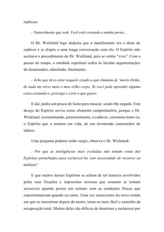 replicou:
- Naturalmente que está. Você está cortando a minha perna...
O Dr. Wickland logo deduziu que o manifestante era o dono do
cadáver e se dispôs a uma longa conversação com ele. O Espírito não
aceitava o procedimento do Dr. Wickland, pois se sentia “vivo”. Com o
passar do tempo, a entidade espiritual cedeu às lúcidas argumentações
do doutrinador, admitindo, finalmente:
- Acho que devo estar naquele estado a que chamam de ‘morto Então,
de nada me serve mais o meu velho corpo. Se você pode aprender alguma
coisa cortando-o, prossiga e corte o que quiser.
E daí, pediu um pouco de fumo para mascar, sendo-lhe negado. Este
desejo do Espírito serviu como elemento comprobatório, porque o Dr.
Wickland, reexaminando, posteriormente, o cadáver, constatou tratar-se,
o Espírito que o animou em vida, de um inveterado consumidor de
tabaco.
Uma pergunta poderia então surgir, observa o Dr. Wickland:
- Por que as inteligências mais evoluídas não tomam conta dos
Espíritos perturbados para esclarecê-los sem necessidade de recorrer ao
médium?
E que muitos desses Espíritos se acham de tal maneira envolvidos
pelas suas fixações e impressões terrenas que somente se tomam
acessíveis quando postos em contato com as condições físicas que
experimentavam quando na carne. Uma vez conscientes do novo estado
em que se encontram depois da morte, torna-se mais fácil o caminho da
recuperação total. Muitos deles são difíceis de doutrinar e esclarecer por
 