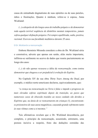causa do entranhado dogmatismo de suas opiniões ou de suas paixões,
ódios e frustrações. Quanto à médium, refere-se à esposa, Anna
Wickland:
(...) a despeito de tão longos anos de trabalho psíquico e de demonstrar
toda aquela terrível seqüência de distúrbios mentais temporários, jamais
sofreu qualquer disfunção psíquica. Foi sempre equilibrada, sadia, positiva,
racional. Exerceu sua faculdade mediúnica durante 35 anos.
O Dr. Wickland e a reencarnação
Embora Hermínio Miranda considere a obra do Dr. Wickland séria
e construtiva, adverte que apenas um senão, aliás muito importante,
infiltrou-se sutilmente no acervo de dados que reuniu pacientemente ao
longo dos anos:
(...) ele não apenas recusava a idéia da reencarnação, como tentou
demonstrar que chegava a ser prejudicial à evolução do Espírito.
No Capítulo XV de sua obra Thirty Years Among the Dead, por
exemplo, o médico norte-americano declarou, equivocadamente, que:
“a crença na reencarnação na Terra é falaz e impede o progresso às
mais elevadas esferas espirituais depois da transição, ao passo que
numerosos casos de obsessão trazidos ao nosso cuidado são devidos a
Espíritos que, na ânsia de se reencarnarem em crianças (!), encontraram-
se prisioneiros de suas auras magnéticas, causando grande sofrimento tanto
às suas vítimas como a si mesmos.”
Tais afirmativas revelam que o Dr. Wickland desconhecia, por
completo, o princípio da reencarnação, assumindo, entretanto, uma
postura incisiva a respeito, fruto das deduções extraídas das
 