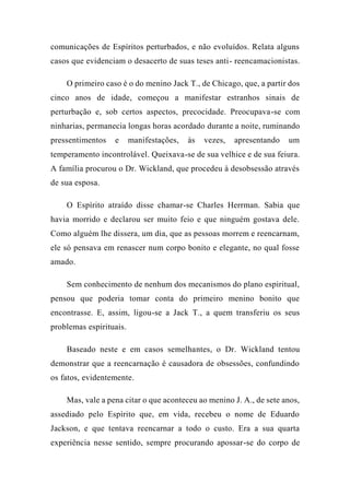 comunicações de Espíritos perturbados, e não evoluídos. Relata alguns
casos que evidenciam o desacerto de suas teses anti- reencamacionistas.
O primeiro caso é o do menino Jack T., de Chicago, que, a partir dos
cinco anos de idade, começou a manifestar estranhos sinais de
perturbação e, sob certos aspectos, precocidade. Preocupava-se com
ninharias, permanecia longas horas acordado durante a noite, ruminando
pressentimentos e manifestações, às vezes, apresentando um
temperamento incontrolável. Queixava-se de sua velhice e de sua feiura.
A família procurou o Dr. Wickland, que procedeu à desobsessão através
de sua esposa.
O Espírito atraído disse chamar-se Charles Herrman. Sabia que
havia morrido e declarou ser muito feio e que ninguém gostava dele.
Como alguém lhe dissera, um dia, que as pessoas morrem e reencarnam,
ele só pensava em renascer num corpo bonito e elegante, no qual fosse
amado.
Sem conhecimento de nenhum dos mecanismos do plano espiritual,
pensou que poderia tomar conta do primeiro menino bonito que
encontrasse. E, assim, ligou-se a Jack T., a quem transferiu os seus
problemas espirituais.
Baseado neste e em casos semelhantes, o Dr. Wickland tentou
demonstrar que a reencarnação é causadora de obsessões, confundindo
os fatos, evidentemente.
Mas, vale a pena citar o que aconteceu ao menino J. A., de sete anos,
assediado pelo Espírito que, em vida, recebeu o nome de Eduardo
Jackson, e que tentava reencarnar a todo o custo. Era a sua quarta
experiência nesse sentido, sempre procurando apossar-se do corpo de
 